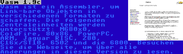 Vasm 1.9c | Vasm ist ein Assembler, um Link-bare Objekten in verschiedenen Formaten zu schaffen. Die folgenden Zentraleinheiten werden unterstützt: M680x0, ColdFire, 80x86, PowerPC, ARM, Jaguar RISC, Z80, C16x/ST10, 6502 und die 6800. Besuchen Sie die Webseite, um über alle Änderungen in dieser Version zu lesen.