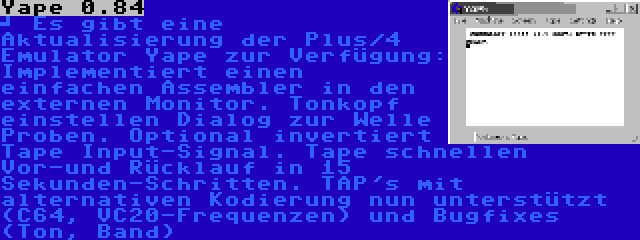 Yape 0.84 | 	
Es gibt eine Aktualisierung der Plus/4 Emulator Yape zur Verfügung: Implementiert einen einfachen Assembler in den externen Monitor. Tonkopf einstellen Dialog zur Welle Proben. Optional invertiert Tape Input-Signal. Tape schnellen Vor-und Rücklauf in 15 Sekunden-Schritten. TAP's mit alternativen Kodierung nun unterstützt (C64, VC20-Frequenzen) und Bugfixes (Ton, Band)