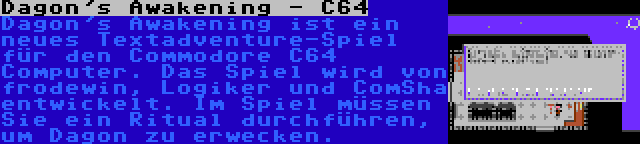 Dagon's Awakening - C64 | Dagon's Awakening ist ein neues Textadventure-Spiel für den Commodore C64 Computer. Das Spiel wird von frodewin, Logiker und ComSha entwickelt. Im Spiel müssen Sie ein Ritual durchführen, um Dagon zu erwecken.