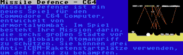 Missile Defence - C64 | Missile Defense ist ein neues Spiel für den Commodore C64 Computer, entwickelt von drmortalwombat. Im Spiel besteht Ihre Mission darin, die sechs großen Städte vor einem globalen Atomangriff zu schützen. Sie können drei Anti-ICBM-Raketenstartplätze verwenden, um den Feind zu bekämpfen.