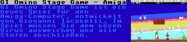 GI Omino Stage Game - Amiga | GI Omino Stage Game ist ein neues Spiel für den Amiga-Computer, entwickelt von Giovanni Iacobelli. Im Spiel müssen Sie dem bösen Virus ausweichen und alle Stufen abschließen.