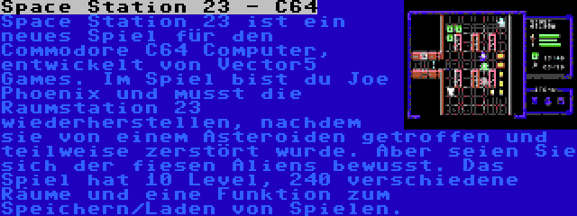 Space Station 23 - C64 | Space Station 23 ist ein neues Spiel für den Commodore C64 Computer, entwickelt von Vector5 Games. Im Spiel bist du Joe Phoenix und musst die Raumstation 23 wiederherstellen, nachdem sie von einem Asteroiden getroffen und teilweise zerstört wurde. Aber seien Sie sich der fiesen Aliens bewusst. Das Spiel hat 10 Level, 240 verschiedene Räume und eine Funktion zum Speichern/Laden von Spielen.