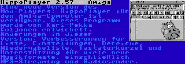 HippoPlayer 2.57 - Amiga | Eine neue Version des Mod-Players: HippoPlayer für den Amiga-Computer ist verfügbar. Dieses Programm wurde von Kari-Pekka Koljonen entwickelt. Änderungen in dieser Version: Verbesserungen für Liste, Einstellungen, Bereiche, Wiedergabeliste, Tastaturkürzel und Unterstützung für viele neue Musikformate, einschließlich MP3-Streaming und Radiosender.