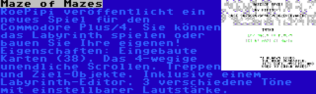 Maze of Mazes | RoePipi veröffentlicht ein neues Spiel für den Commodore Plus/4. Sie können das Labyrinth spielen oder bauen Sie Ihre eigenen! Eigenschaften: Eingebaute Karten (38). Das 4-wegige unendliche Scrollen. Treppen und Ziel-Objekte. Inklusive einem Labyrinth-Editor. 3 verschiedene Töne mit einstellbarer Lautstärke.