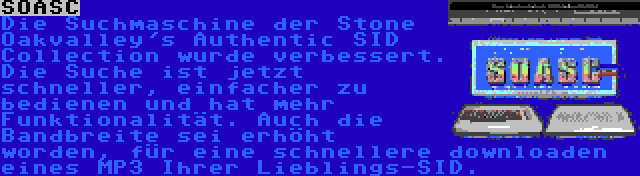 SOASC | Die Suchmaschine der Stone Oakvalley's Authentic SID Collection wurde verbessert. Die Suche ist jetzt schneller, einfacher zu bedienen und hat mehr Funktionalität. Auch die Bandbreite sei erhöht worden, für eine schnellere downloaden eines MP3 Ihrer Lieblings-SID.