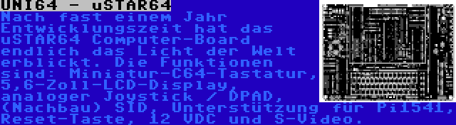 UNI64 - uSTAR64 | Nach fast einem Jahr Entwicklungszeit hat das uSTAR64 Computer-Board endlich das Licht der Welt erblickt. Die Funktionen sind: Miniatur-C64-Tastatur, 5,6-Zoll-LCD-Display, analoger Joystick / DPAD, (Nachbau) SID, Unterstützung für Pi1541, Reset-Taste, 12 VDC und S-Video.