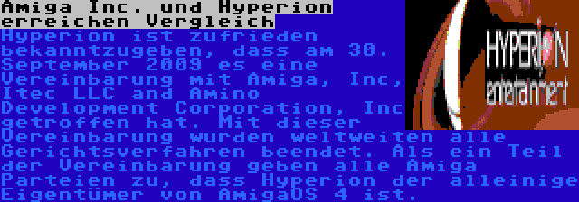 Amiga Inc. und Hyperion erreichen Vergleich | Hyperion ist zufrieden bekanntzugeben, dass am 30. September 2009 es eine Vereinbarung mit Amiga, Inc, Itec LLC and Amino Development Corporation, Inc getroffen hat. Mit dieser Vereinbarung wurden weltweiten alle Gerichtsverfahren beendet. Als ein Teil der Vereinbarung geben alle Amiga Parteien zu, dass Hyperion der alleinige Eigentümer von AmigaOS 4 ist.