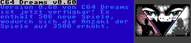 C64 Dreams v0.60 | Version 0.60 von C64 Dreams ist jetzt verfügbar! Es enthält 506 neue Spiele, wodurch sich die Anzahl der Spiele auf 3500 erhöht.