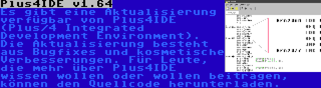 Plus4IDE v1.64 | Es gibt eine Aktualisierung verfügbar von Plus4IDE (Plus/4 Integrated Development Environment). Die Aktualisierung besteht aus Bugfixes und kosmetische Verbesserungen. Für Leute, die mehr über Plus4IDE wissen wollen oder wollen beitragen, können den Quellcode herunterladen.