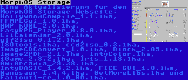 MorphOS Storage | Eine Aktualisierung für den MorphOS Storage Webseite: HollywoodCompile_1.1.lha, FFMPEGui_1.0.lha, HWP_hURL_2.0.lha, EasyRPG_Player_0.8.0.lha, LilCalendar_2.0.lha, uif2iso_0.1.2.lha, ISOtools.lha, ccd2iso_0.3.lha, ImageCDConvert_1.0.lha, Block_2.05.lha, Image2PDF_2.1.lha, IntyColor.lha, iGame_2.3.2.lha, Iris_1.13.lha, AmiArcadia_29.38.lha, IntyBASIC_1.4.2.lha, FICE-GUI_1.0.lha, Nanosaur_1.4.4.lha, GetMoreLibs.lha und Fallout1-ce_1.0_R0.lha.