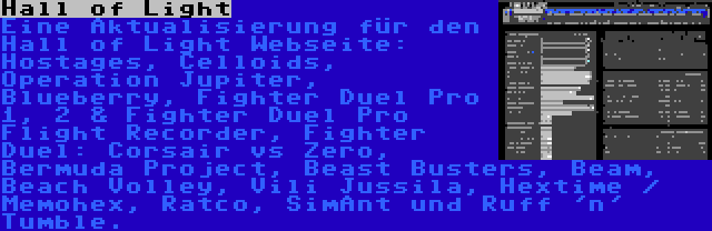 Hall of Light | Eine Aktualisierung für den Hall of Light Webseite: Hostages, Celloids, Operation Jupiter, Blueberry, Fighter Duel Pro 1, 2 & Fighter Duel Pro Flight Recorder, Fighter Duel: Corsair vs Zero, Bermuda Project, Beast Busters, Beam, Beach Volley, Vili Jussila, Hextime / Memohex, Ratco, SimAnt und Ruff 'n' Tumble.