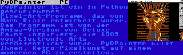 PyDPainter - PC | PyDPainter ist ein in Python geschriebenes Pixel-Art-Programm, das von Mark Riale entwickelt wurde. Das Programm ist von der Amiga-Version von Deluxe Paint inspiriert, die 1985 von Electronic Arts veröffentlicht wurde. PyDPainter hilft Ihnen, Retro-Pixelkunst auf einem modernen PC zu erstellen.