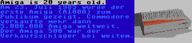 Amiga is 20 years old. | Am 23. Juli 1985 wurde der erste Amiga (A1000) zum Publikum gezeigt. Commodore verkaufte mehr dann 5.000.000 Amiga weltweit. Der Amiga 500 war der Verkaufsschlager bei weitem.