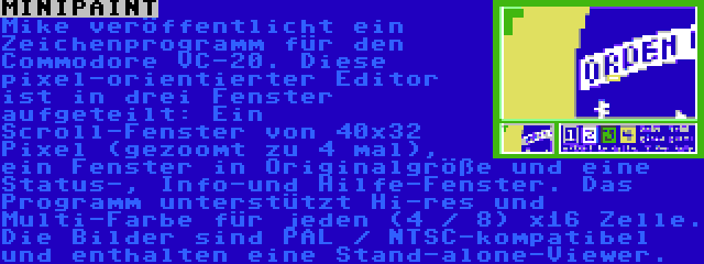 MINIPAINT | Mike veröffentlicht ein Zeichenprogramm für den Commodore VC-20. Diese pixel-orientierter Editor ist in drei Fenster aufgeteilt: Ein Scroll-Fenster von 40x32 Pixel (gezoomt zu 4 mal), ein Fenster in Originalgröße und eine Status-, Info-und Hilfe-Fenster. Das Programm unterstützt Hi-res und Multi-Farbe für jeden (4 / 8) x16 Zelle. Die Bilder sind PAL / NTSC-kompatibel und enthalten eine Stand-alone-Viewer.