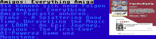 Amigos: Everything Amiga | Sie können sich neue Folgen des Amigos: Everything Amiga-Podcasts anhören: Blobz - A Splattering Good Time, Unravelling the Magic of LOOM - An Epic Journey, Xevious - The First-Ever AI-Powered Game und Moonstone.