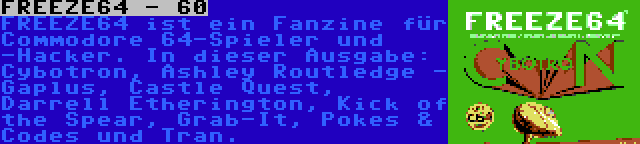 FREEZE64 - 60 | FREEZE64 ist ein Fanzine für Commodore 64-Spieler und -Hacker. In dieser Ausgabe: Cybotron, Ashley Routledge - Gaplus, Castle Quest, Darrell Etherington, Kick of the Spear, Grab-It, Pokes & Codes und Tran.