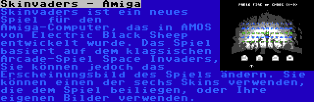 Skinvaders - Amiga | Skinvaders ist ein neues Spiel für den Amiga-Computer, das in AMOS von Electric Black Sheep entwickelt wurde. Das Spiel basiert auf dem klassischen Arcade-Spiel Space Invaders, Sie können jedoch das Erscheinungsbild des Spiels ändern. Sie können einen der sechs Skins verwenden, die dem Spiel beiliegen, oder Ihre eigenen Bilder verwenden.