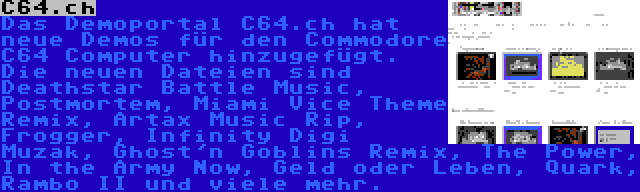 C64.ch | Das Demoportal C64.ch hat neue Demos für den Commodore C64 Computer hinzugefügt. Die neuen Dateien sind Deathstar Battle Music, Postmortem, Miami Vice Theme Remix, Artax Music Rip, Frogger, Infinity Digi Muzak, Ghost'n Goblins Remix, The Power, In the Army Now, Geld oder Leben, Quark, Rambo II und viele mehr.