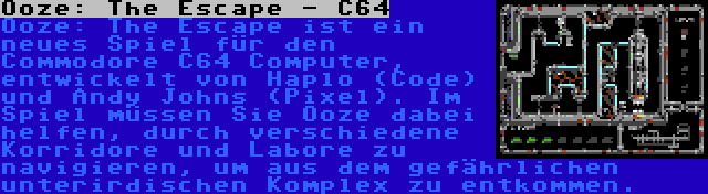 Ooze: The Escape - C64 | Ooze: The Escape ist ein neues Spiel für den Commodore C64 Computer, entwickelt von Haplo (Code) und Andy Johns (Pixel). Im Spiel müssen Sie Ooze dabei helfen, durch verschiedene Korridore und Labore zu navigieren, um aus dem gefährlichen unterirdischen Komplex zu entkommen.