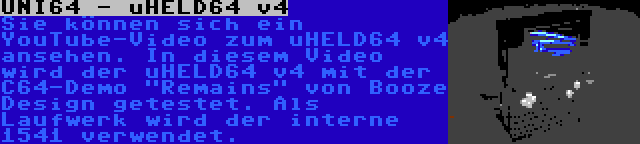 UNI64 - uHELD64 v4 | Sie können sich ein YouTube-Video zum uHELD64 v4 ansehen. In diesem Video wird der uHELD64 v4 mit der C64-Demo Remains von Booze Design getestet. Als Laufwerk wird der interne 1541 verwendet.