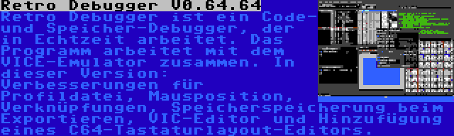 Retro Debugger V0.64.64 | Retro Debugger ist ein Code- und Speicher-Debugger, der in Echtzeit arbeitet. Das Programm arbeitet mit dem VICE-Emulator zusammen. In dieser Version: Verbesserungen für Profildatei, Mausposition, Verknüpfungen, Speicherspeicherung beim Exportieren, VIC-Editor und Hinzufügung eines C64-Tastaturlayout-Editors.