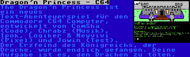 Dragon'n Princess - C64 | The Dragon'n Princess ist ein neues Text-Abenteuerspiel für den Commodore C64 Computer, entwickelt von ComSha (Code), Chrabz (Musik), Ipok, Logiker & Neyvivi (Pixel) und Jowin (Test). Der Erzfeind des Königreichs, der Drache, wurde endlich gefangen. Deine Aufgabe ist es, den Drachen zu töten.