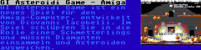 GI Asteroidi Game - Amiga | GI Asteroidi Game ist ein neues Spiel für den Amiga-Computer, entwickelt von Giovanni Iacobelli. Im Spiel schlüpfen Sie in die Rolle eines Schmetterlings und müssen Diamanten einsammeln und Asteroiden ausweichen.