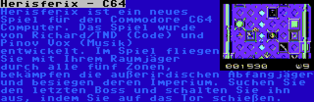 Herisferix - C64 | Herisferix ist ein neues Spiel für den Commodore C64 Computer. Das Spiel wurde von Richard/TND (Code) und Pinov Vox (Musik) entwickelt. Im Spiel fliegen Sie mit Ihrem Raumjäger durch alle fünf Zonen, bekämpfen die außerirdischen Abfangjäger und besiegen deren Imperium. Suchen Sie den letzten Boss und schalten Sie ihn aus, indem Sie auf das Tor schießen.