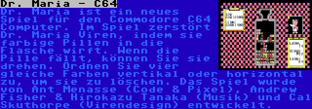 Dr. Maria - C64 | Dr. Maria ist ein neues Spiel für den Commodore C64 Computer. Im Spiel zerstört Dr. Maria Viren, indem sie farbige Pillen in die Flasche wirft. Wenn die Pille fällt, können Sie sie drehen. Ordnen Sie vier gleiche Farben vertikal oder horizontal zu, um sie zu löschen. Das Spiel wurde von Ant Menasse (Code & Pixel), Andrew Fisher & Hirokazu Tanaka (Musik) und Cal Skuthorpe (Virendesign) entwickelt.