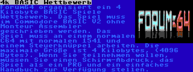 4k BASIC Wettbewerb | Forum64 organisiert ein 4 Kilobyte BASIC Spiele Wettbewerb. Das Spiel muss im Commodore BASIC V2 ohne Monteur Assembler geschrieben werden. Das Spiel muss an einem normalen C64 mit normalen 1541 und einem Steuerknüppel arbeiten. Die maximale Größe ist 4 Kilobytes, (4096 Bytes). Wenn Sie teilnehmen wollen, müssen Sie einen Schirm-Abdruck, das Spiel als ein PRG und ein einfaches Handbuch zur Verfügung stellen.