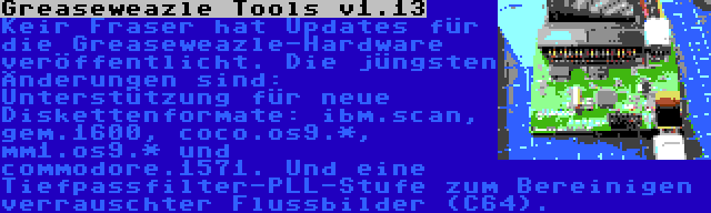 Greaseweazle Tools v1.13 | Keir Fraser hat Updates für die Greaseweazle-Hardware veröffentlicht. Die jüngsten Änderungen sind: Unterstützung für neue Diskettenformate: ibm.scan, gem.1600, coco.os9.*, mm1.os9.* und commodore.1571. Und eine Tiefpassfilter-PLL-Stufe zum Bereinigen verrauschter Flussbilder (C64).