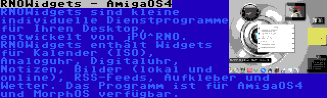 RNOWidgets - AmigaOS4 | RNOWidgets sind kleine individuelle Dienstprogramme für Ihren Desktop, entwickelt von jPV^RNO. RNOWidgets enthält Widgets für Kalender (ISO), Analoguhr, Digitaluhr, Notizen, Bilder (lokal und online), RSS-Feeds, Aufkleber und Wetter. Das Programm ist für AmigaOS4 und MorphOS verfügbar.