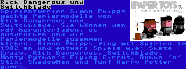 Rick Dangerous und Switchblade | Spielentwerfer Simon Phipps machte Papiermodelle von Rick Dangerous und Switchblade. Sie können den pdf herunterladen, es ausdrucken und die Papiermodelle zusammen kleben. Simon Phipps fing mit Spielen im 1982 an und entwarf Spiele wie: Skate Crazy, Rick Dangerous, Switchblade, Monty Python's Flying Circus, Bubba 'n' Stix, ShadowMan und fünf Harry Potter games.