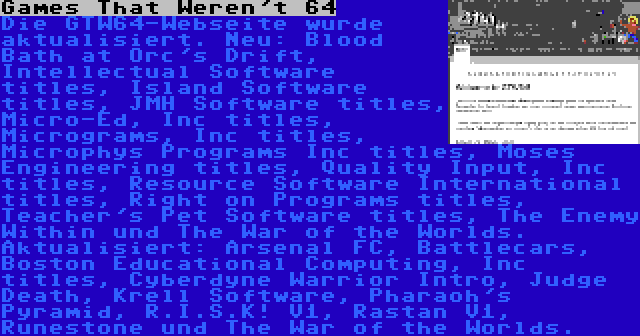 Games That Weren't 64 | Die GTW64-Webseite wurde aktualisiert. Neu: Blood Bath at Orc's Drift, Intellectual Software titles, Island Software titles, JMH Software titles, Micro-Ed, Inc titles, Micrograms, Inc titles, Microphys Programs Inc titles, Moses Engineering titles, Quality Input, Inc titles, Resource Software International titles, Right on Programs titles, Teacher's Pet Software titles, The Enemy Within und The War of the Worlds. Aktualisiert: Arsenal FC, Battlecars, Boston Educational Computing, Inc titles, Cyberdyne Warrior Intro, Judge Death, Krell Software, Pharaoh's Pyramid, R.I.S.K! V1, Rastan V1, Runestone und The War of the Worlds.