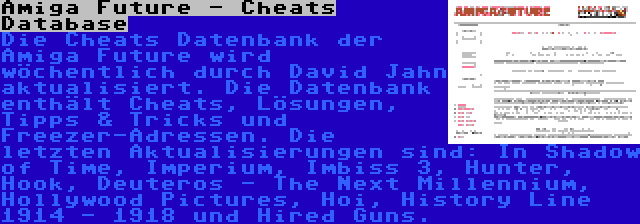 Amiga Future - Cheats Database | Die Cheats Datenbank der Amiga Future wird wöchentlich durch David Jahn aktualisiert. Die Datenbank enthält Cheats, Lösungen, Tipps & Tricks und Freezer-Adressen. Die letzten Aktualisierungen sind: In Shadow of Time, Imperium, Imbiss 3, Hunter, Hook, Deuteros - The Next Millennium, Hollywood Pictures, Hoi, History Line 1914 - 1918 und Hired Guns.