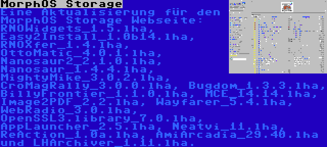 MorphOS Storage | Eine Aktualisierung für den MorphOS Storage Webseite: RNOWidgets_1.5.lha, Easy2Install_1.0b14.lha, RNOXfer_1.4.lha, OttoMatic_4.0.1.lha, Nanosaur2_2.1.0.lha, Nanosaur_1.4.4.lha, MightyMike_3.0.2.lha, CroMagRally_3.0.0.lha, Bugdom_1.3.3.lha, BillyFrontier_1.1.0.lha, MCE_14.14.lha, Image2PDF_2.2.lha, Wayfarer_5.4.lha, WebRadio_3.0.lha, OpenSSL3.library_7.0.lha, AppLauncher_2.5.lha, Neatvi_11.lha, ReAction_1.0a.lha, AmiArcadia_29.40.lha und LHArchiver_1.11.lha.