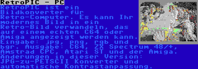 RetroPIC - PC | RetroPIC ist ein Bildkonverter für Retro-Computer. Es kann Ihr modernes Bild in ein Retro-Bild verwandeln, das auf einem echten C64 oder Amiga angezeigt werden kann. Eingabe: jpg, png, rgb und bgr. Ausgabe: C64, ZX Spectrum 48/+, Amstrad CPC, Atari ST und der Amiga. Änderungen in dieser Version: JPG-zu-PETSCII Konverter und automatische Kontrastanpassung.