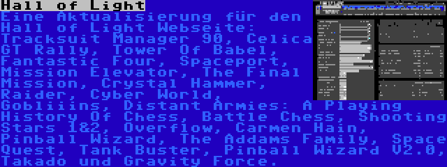 Hall of Light | Eine Aktualisierung für den Hall of Light Webseite: Tracksuit Manager 90, Celica GT Rally, Tower Of Babel, Fantastic Four, Spaceport, Mission Elevator, The Final Mission, Crystal Hammer, Raider, Cyber World, Gobliiins, Distant Armies: A Playing History Of Chess, Battle Chess, Shooting Stars 1&2, Overflow, Carmen Hain, Pinball Wizard, The Addams Family, Space Quest, Tank Buster, Pinball Wizard V2.0, Takado und Gravity Force.