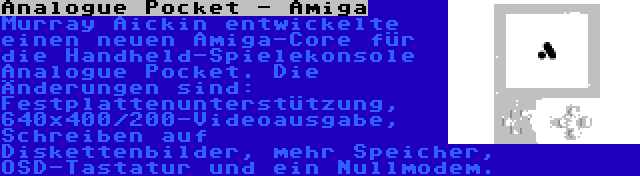 Analogue Pocket - Amiga | Murray Aickin entwickelte einen neuen Amiga-Core für die Handheld-Spielekonsole Analogue Pocket. Die Änderungen sind: Festplattenunterstützung, 640x400/200-Videoausgabe, Schreiben auf Diskettenbilder, mehr Speicher, OSD-Tastatur und ein Nullmodem.