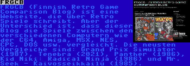 FRGCB | FRGCB (Finnish Retro Game Comparison Blog) ist eine Webseite, die über Retro Spiele schreibt. Aber der Unterschied ist, dass dieser Blog die Spiele zwischen den verschiedenen Computern wie der C64, Amiga, MSX, NES, CPC, DOS usw. vergleicht. Die neusten Vergleiche sind: Grand Prix Simulator (1987), Tenebra (2021), Panther (1986), Kid Niki: Radical Ninja (1986) und Mr. Seek - Kaivosseikkailu (1985).