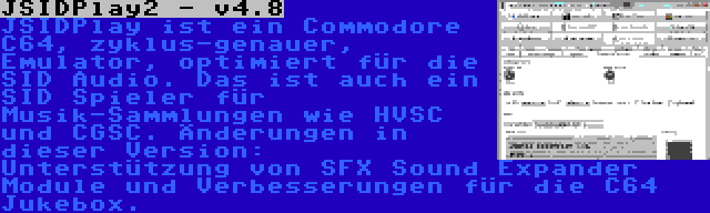 JSIDPlay2 - v4.8 | JSIDPlay ist ein Commodore C64, zyklus-genauer, Emulator, optimiert für die SID Audio. Das ist auch ein SID Spieler für Musik-Sammlungen wie HVSC und CGSC. Änderungen in dieser Version: Unterstützung von SFX Sound Expander Module und Verbesserungen für die C64 Jukebox.