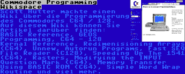 Commodore Programming Wikispace | Scott Hutter machte einen Wiki über die Programmierung des Commodores C64 / 128. Auf diesem Wiki können Sie Artikel darüber finden: BASIC Reference, GEOS Programming, C64 - 128 Kernal Reference, Redimenisioning Arrays (C64), Unnew, Autorun Programs, Fast SEQ File Reader (C128), Speeding Up The 1541 (C64), Rasters, Modifying the INPUT Question Mark (C64), Memory Transfer Using BASIC ROM (C64), Simple Word Wrap Routine und viel mehr.