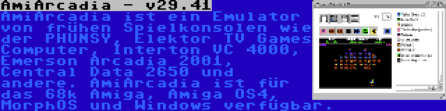 AmiArcadia - v29.41 | AmiArcadia ist ein Emulator von frühen Spielkonsolen wie der PHUNSY, Elektor TV Games Computer, Interton VC 4000, Emerson Arcadia 2001, Central Data 2650 und andere. AmiArcadia ist für das 68k Amiga, Amiga OS4, MorphOS und Windows verfügbar.