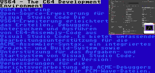 VS64 - The C64 Development Environment | VS64 ist eine Open-Source-Erweiterung für Visual Studio Code Die VS64-Erweiterung erleichtert das Erstellen, Debuggen, Untersuchen und Ausführen von C64-Assembly-Code aus Visual Studio Code. Es bietet umfassende Bearbeitungsunterstützung für die ACME-Assembler-Syntax, ein integriertes Projekt- und Build-System sowie Unterstützung für das Aufgaben- und Startsystem von Visual Studio Code. Änderungen in dieser Version: Verbesserungen für die Berichtsverarbeitung des ACME-Debuggers und Unterstützung für PCM-Wave-Dateien.