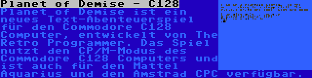 Planet of Demise - C128 | Planet of Demise ist ein neues Text-Abenteuerspiel für den Commodore C128 Computer, entwickelt von The Retro Programmer. Das Spiel nutzt den CP/M-Modus des Commodore C128 Computers und ist auch für den Mattel Aquarius und den Amstrad CPC verfügbar.
