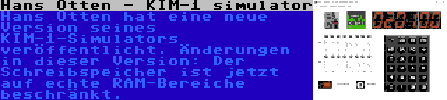 Hans Otten - KIM-1 simulator | Hans Otten hat eine neue Version seines KIM-1-Simulators veröffentlicht. Änderungen in dieser Version: Der Schreibspeicher ist jetzt auf echte RAM-Bereiche beschränkt.