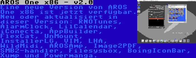 AROS One x86 - v2.0 | Eine neue Version von AROS One x86 ist jetzt verfügbar. Neu oder aktualisiert in dieser Version: RNOTunes, AlarmClock, LilCalendar, iConecta, AppBuilder, FlexCat, UnMount, InstallerLG, VIM, LHA, WildMidi, AROSAmp, Image2PDF, SMB2-handler, Filesysbox, BoingIconBar, Xump und Powermanga.