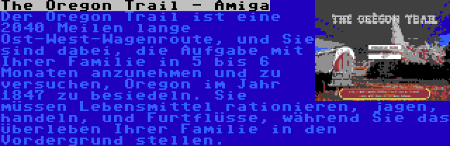 The Oregon Trail - Amiga | Der Oregon Trail ist eine 2040 Meilen lange Ost-West-Wagenroute, und Sie sind dabei, die Aufgabe mit Ihrer Familie in 5 bis 6 Monaten anzunehmen und zu versuchen, Oregon im Jahr 1847 zu besiedeln. Sie müssen Lebensmittel rationieren, jagen, handeln, und Furtflüsse, während Sie das Überleben Ihrer Familie in den Vordergrund stellen.