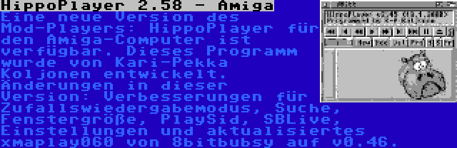 HippoPlayer 2.58 - Amiga | Eine neue Version des Mod-Players: HippoPlayer für den Amiga-Computer ist verfügbar. Dieses Programm wurde von Kari-Pekka Koljonen entwickelt. Änderungen in dieser Version: Verbesserungen für Zufallswiedergabemodus, Suche, Fenstergröße, PlaySid, SBLive, Einstellungen und aktualisiertes xmaplay060 von 8bitbubsy auf v0.46.