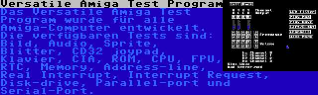 Versatile Amiga Test Program | Das Versatile Amiga Test Program wurde für alle Amiga-Computer entwickelt. Die verfügbaren Tests sind: Bild, Audio, Sprite, Blitter, CD32 joypad, Klavier, CIA, ROM, CPU, FPU, RTC, Memory, Address-line, Real Interrupt, Interrupt Request, Disk-drive, Parallel-port und Serial-Port.